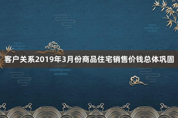 客户关系2019年3月份商品住宅销售价钱总体巩固