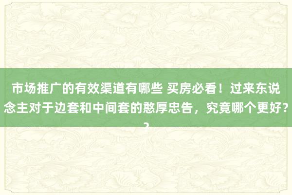 市场推广的有效渠道有哪些 买房必看！过来东说念主对于边套和中间套的憨厚忠告，究竟哪个更好？