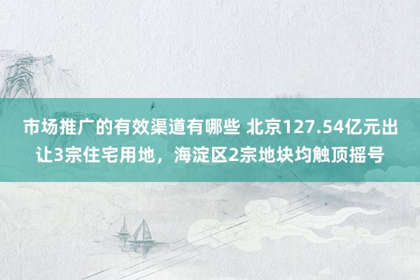 市场推广的有效渠道有哪些 北京127.54亿元出让3宗住宅用地，海淀区2宗地块均触顶摇号