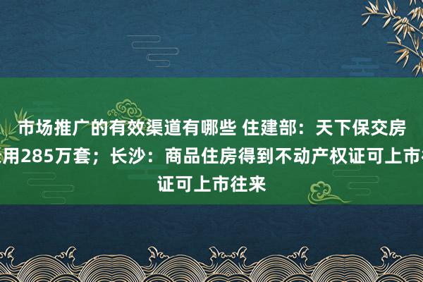 市场推广的有效渠道有哪些 住建部：天下保交房已录用285万套；长沙：商品住房得到不动产权证可上市往来