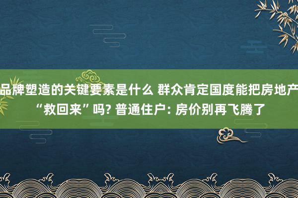 品牌塑造的关键要素是什么 群众肯定国度能把房地产“救回来”吗? 普通住户: 房价别再飞腾了