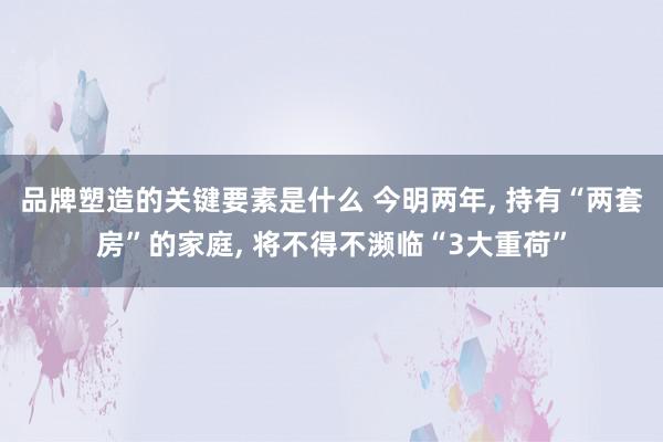 品牌塑造的关键要素是什么 今明两年, 持有“两套房”的家庭, 将不得不濒临“3大重荷”