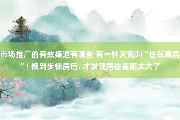 市场推广的有效渠道有哪些 有一种灾荒叫“住在高层”! 换到步梯房后, 才发现居住差距太大了