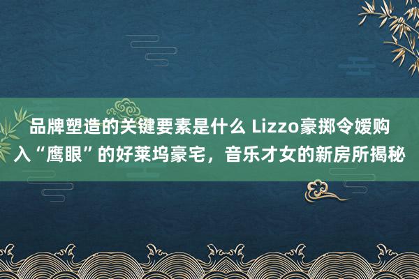 品牌塑造的关键要素是什么 Lizzo豪掷令嫒购入“鹰眼”的好莱坞豪宅，音乐才女的新房所揭秘