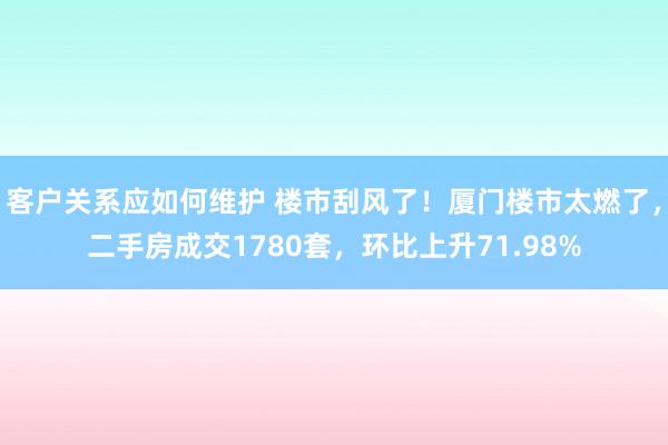 客户关系应如何维护 楼市刮风了！厦门楼市太燃了，二手房成交1780套，环比上升71.98%