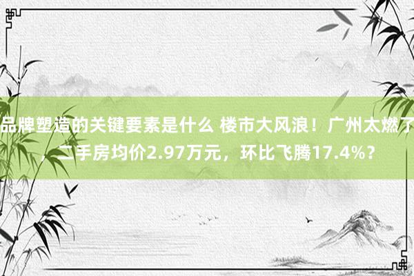 品牌塑造的关键要素是什么 楼市大风浪！广州太燃了，二手房均价2.97万元，环比飞腾17.4%？