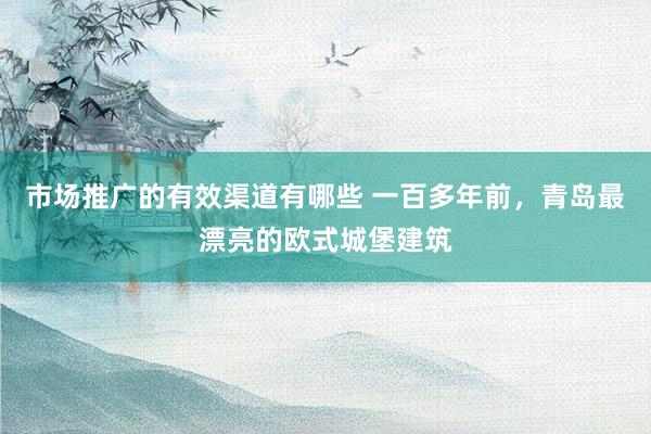 市场推广的有效渠道有哪些 一百多年前，青岛最漂亮的欧式城堡建筑