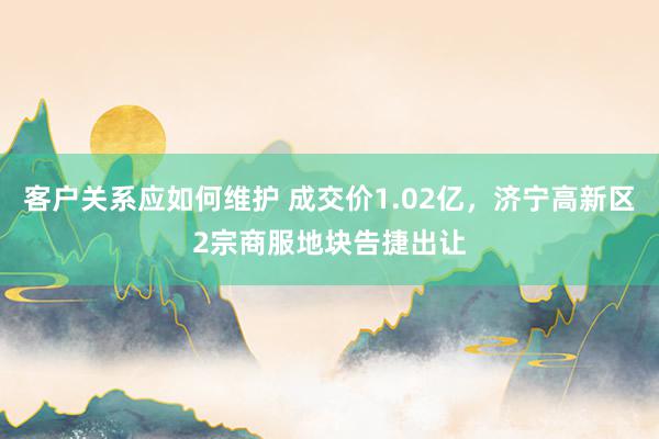 客户关系应如何维护 成交价1.02亿，济宁高新区2宗商服地块告捷出让