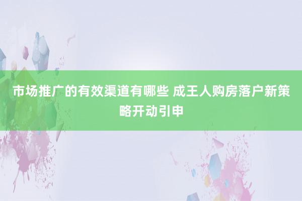 市场推广的有效渠道有哪些 成王人购房落户新策略开动引申