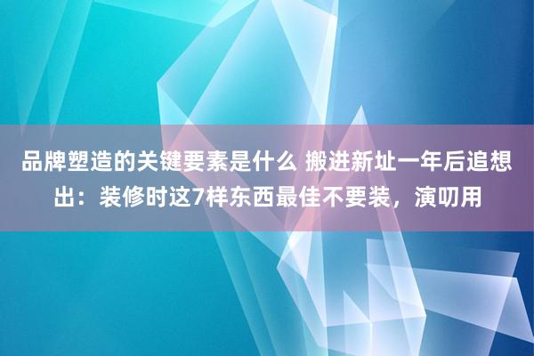 品牌塑造的关键要素是什么 搬进新址一年后追想出：装修时这7样东西最佳不要装，演叨用