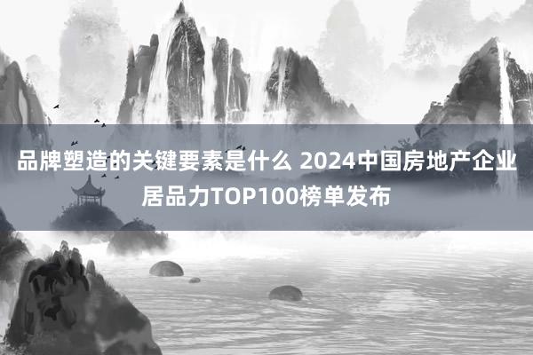 品牌塑造的关键要素是什么 2024中国房地产企业居品力TOP100榜单发布