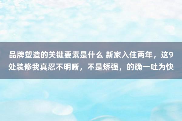 品牌塑造的关键要素是什么 新家入住两年，这9处装修我真忍不明晰，不是矫强，的确一吐为快