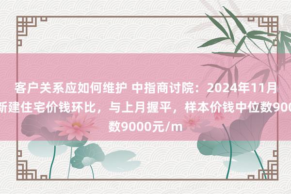 客户关系应如何维护 中指商讨院：2024年11月马鞍山新建住宅价钱环比，与上月握平，样本价钱中位数9000元/m