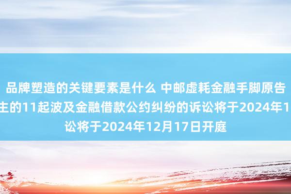 品牌塑造的关键要素是什么 中邮虚耗金融手脚原告/上诉东说念主的11起波及金融借款公约纠纷的诉讼将于2024年12月17日开庭