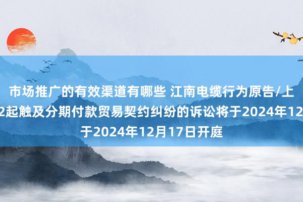 市场推广的有效渠道有哪些 江南电缆行为原告/上诉东谈主的2起触及分期付款贸易契约纠纷的诉讼将于2024年12月17日开庭