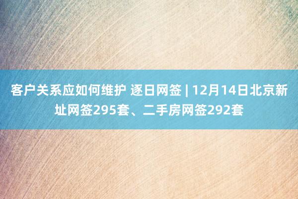 客户关系应如何维护 逐日网签 | 12月14日北京新址网签295套、二手房网签292套