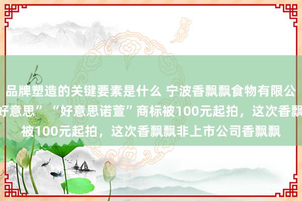 品牌塑造的关键要素是什么 宁波香飘飘食物有限公司停业，名下“香优好意思” “好意思诺萱”商标被100元起拍，这次香飘飘非上市公司香飘飘