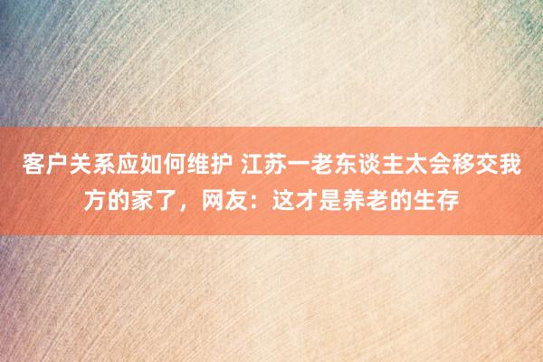 客户关系应如何维护 江苏一老东谈主太会移交我方的家了，网友：这才是养老的生存