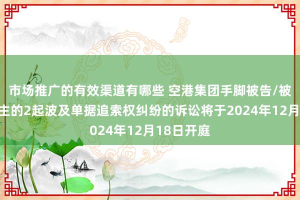 市场推广的有效渠道有哪些 空港集团手脚被告/被上诉东谈主的2起波及单据追索权纠纷的诉讼将于2024年12月18日开庭