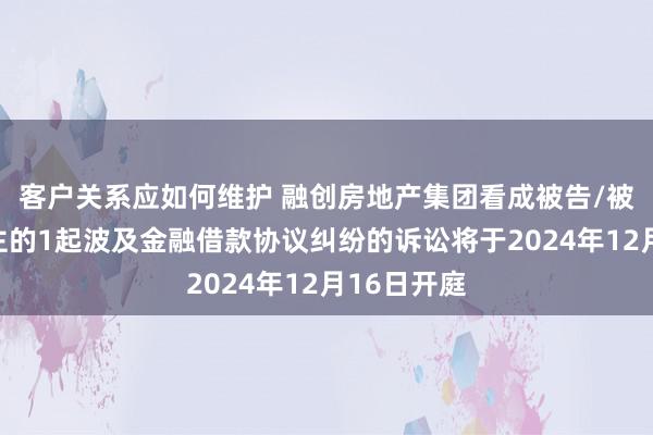 客户关系应如何维护 融创房地产集团看成被告/被上诉东谈主的1起波及金融借款协议纠纷的诉讼将于2024年12月16日开庭