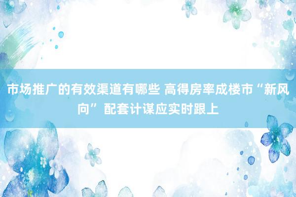 市场推广的有效渠道有哪些 高得房率成楼市“新风向” 配套计谋应实时跟上