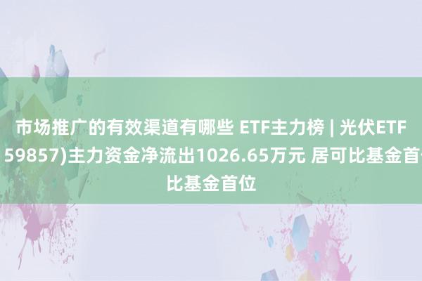 市场推广的有效渠道有哪些 ETF主力榜 | 光伏ETF(159857)主力资金净流出1026.65万元 居可比基金首位