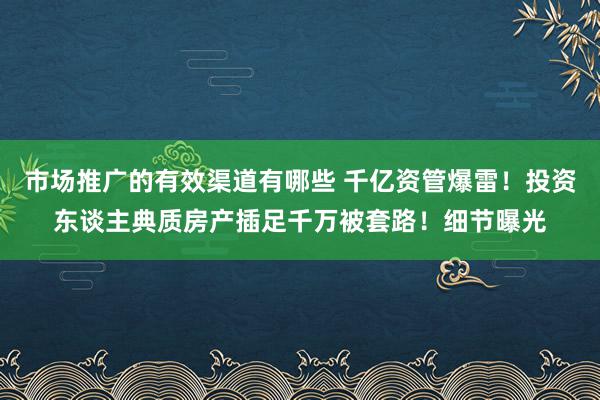 市场推广的有效渠道有哪些 千亿资管爆雷！投资东谈主典质房产插足千万被套路！细节曝光