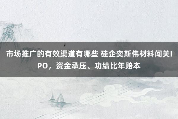 市场推广的有效渠道有哪些 硅企奕斯伟材料闯关IPO，资金承压、功绩比年赔本