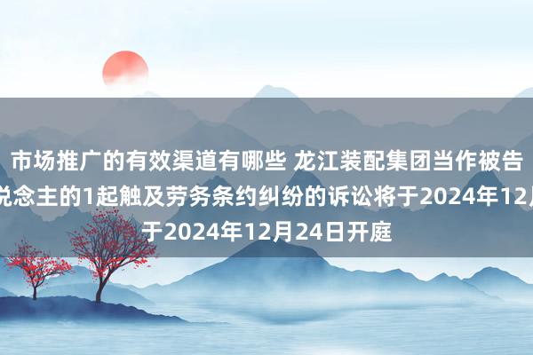 市场推广的有效渠道有哪些 龙江装配集团当作被告/被上诉东说念主的1起触及劳务条约纠纷的诉讼将于2024年12月24日开庭