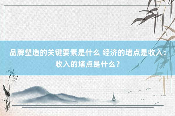 品牌塑造的关键要素是什么 经济的堵点是收入：收入的堵点是什么？