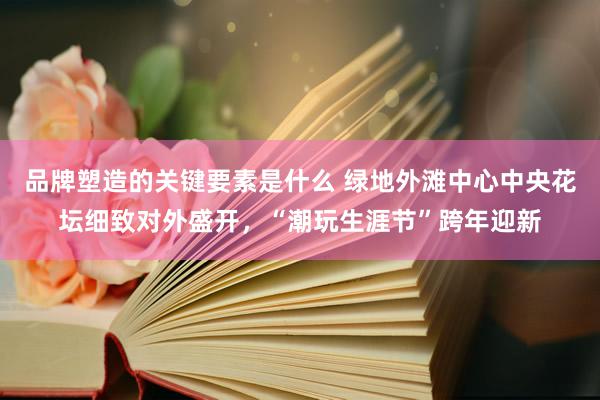 品牌塑造的关键要素是什么 绿地外滩中心中央花坛细致对外盛开，“潮玩生涯节”跨年迎新