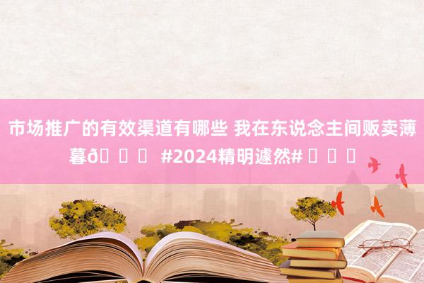 市场推广的有效渠道有哪些 我在东说念主间贩卖薄暮🌄 #2024精明遽然# ​​​