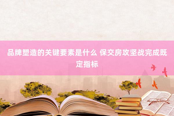 品牌塑造的关键要素是什么 保交房攻坚战完成既定指标