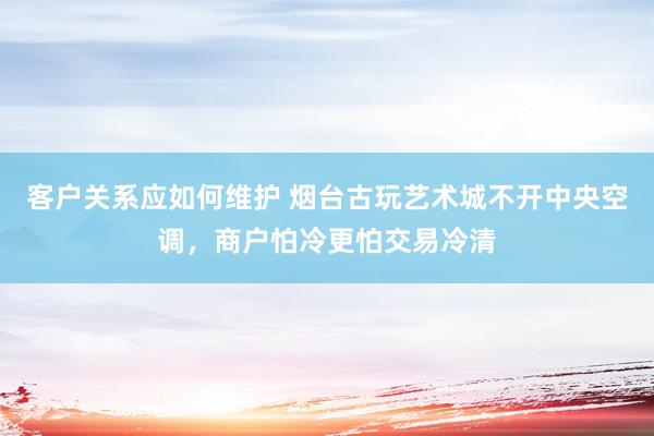 客户关系应如何维护 烟台古玩艺术城不开中央空调，商户怕冷更怕交易冷清