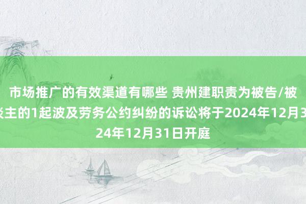 市场推广的有效渠道有哪些 贵州建职责为被告/被上诉东谈主的1起波及劳务公约纠纷的诉讼将于2024年12月31日开庭