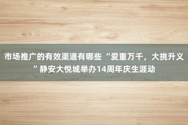 市场推广的有效渠道有哪些 “爱重万千，大挑升义”静安大悦城举办14周年庆生涯动