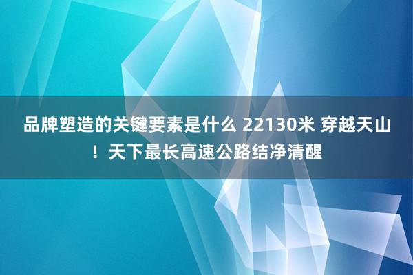 品牌塑造的关键要素是什么 22130米 穿越天山！天下最长高速公路结净清醒