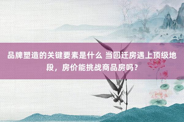 品牌塑造的关键要素是什么 当回迁房遇上顶级地段，房价能挑战商品房吗？