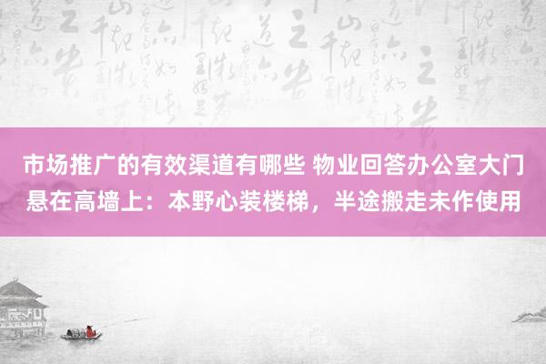 市场推广的有效渠道有哪些 物业回答办公室大门悬在高墙上：本野心装楼梯，半途搬走未作使用