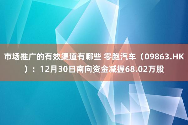 市场推广的有效渠道有哪些 零跑汽车（09863.HK）：12月30日南向资金减握68.02万股