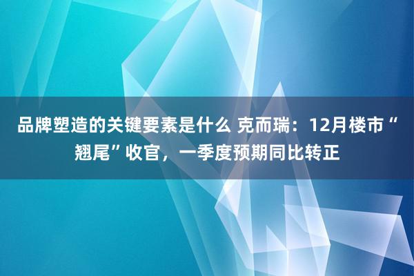 品牌塑造的关键要素是什么 克而瑞：12月楼市“翘尾”收官，一季度预期同比转正