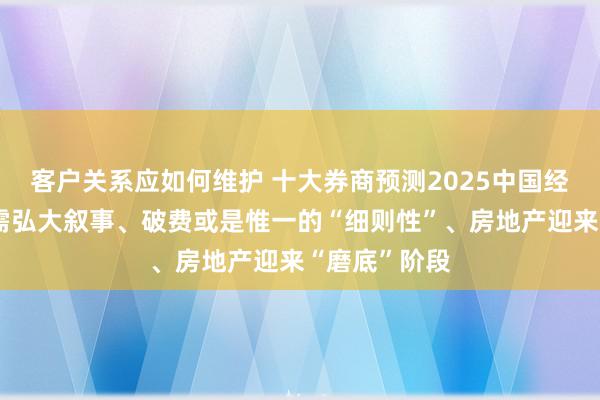 客户关系应如何维护 十大券商预测2025中国经济：重振内需弘大叙事、破费或是惟一的“细则性”、房地产迎来“磨底”阶段