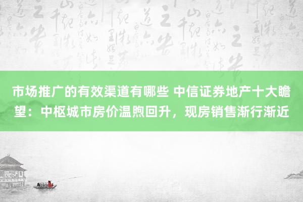 市场推广的有效渠道有哪些 中信证券地产十大瞻望：中枢城市房价温煦回升，现房销售渐行渐近