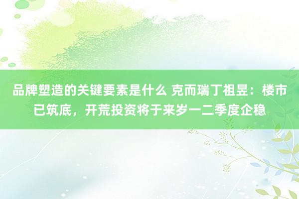 品牌塑造的关键要素是什么 克而瑞丁祖昱：楼市已筑底，开荒投资将于来岁一二季度企稳