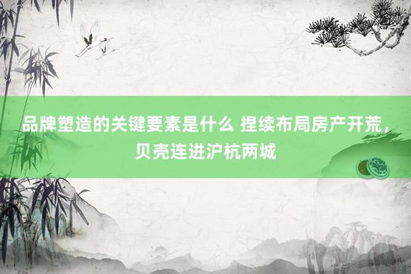 品牌塑造的关键要素是什么 捏续布局房产开荒，贝壳连进沪杭两城