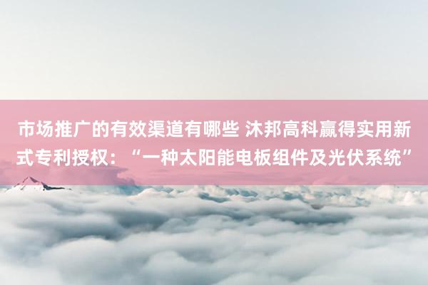 市场推广的有效渠道有哪些 沐邦高科赢得实用新式专利授权：“一种太阳能电板组件及光伏系统”