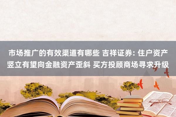 市场推广的有效渠道有哪些 吉祥证券: 住户资产竖立有望向金融资产歪斜 买方投顾商场寻求升级