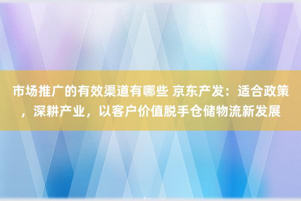 市场推广的有效渠道有哪些 京东产发：适合政策，深耕产业，以客户价值脱手仓储物流新发展