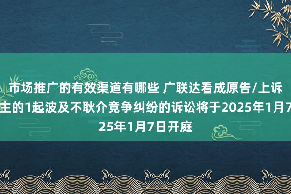 市场推广的有效渠道有哪些 广联达看成原告/上诉东说念主的1起波及不耿介竞争纠纷的诉讼将于2025年1月7日开庭