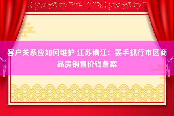 客户关系应如何维护 江苏镇江：罢手抓行市区商品房销售价钱备案